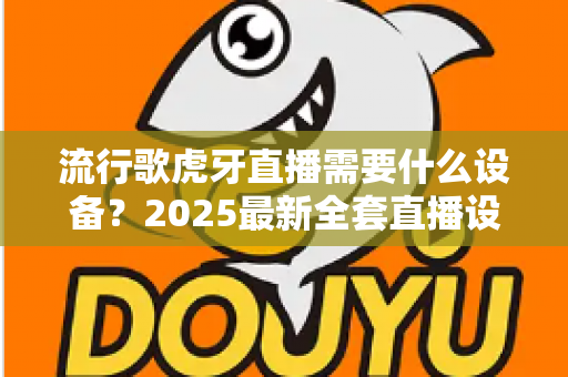 流行歌虎牙直播需要什么设备？2025最新全套直播设备清单与新手选购指南