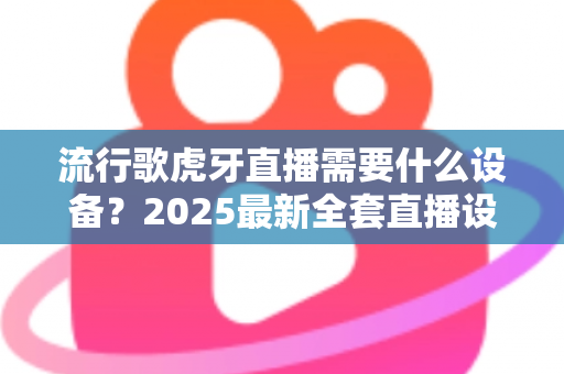 流行歌虎牙直播需要什么设备？2025最新全套直播设备清单与新手选购指南