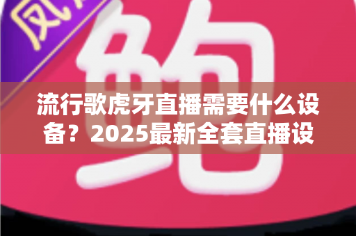 流行歌虎牙直播需要什么设备？2025最新全套直播设备清单与新手选购指南