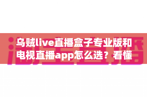 乌贼live直播盒子专业版和电视直播app怎么选？看懂差异再下手，大屏观影少踩坑