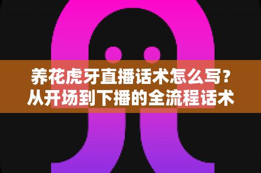 养花虎牙直播话术怎么写?从开场到下播的全流程话术实战指南 养花虎牙直播话术怎么写?从开场到下播的全流程话术实战指南