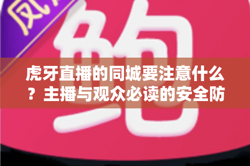 虎牙直播的同城要注意什么？主播与观众必读的安全防护与使用指南全解析