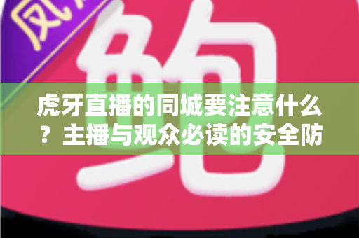 虎牙直播的同城要注意什么？主播与观众必读的安全防护与使用指南全解析