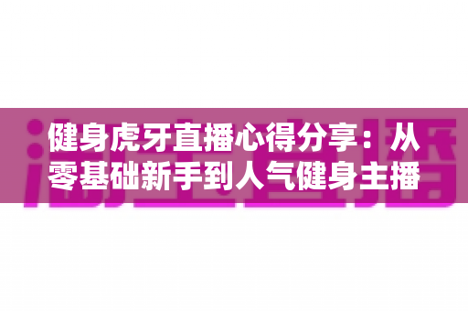 健身虎牙直播心得分享:从零基础新手到人气健身主播的实战经验与运营技巧全解析 健身虎牙直播心得分享:从零基础新手到人气健身主播的实战经验与运营技巧全解析