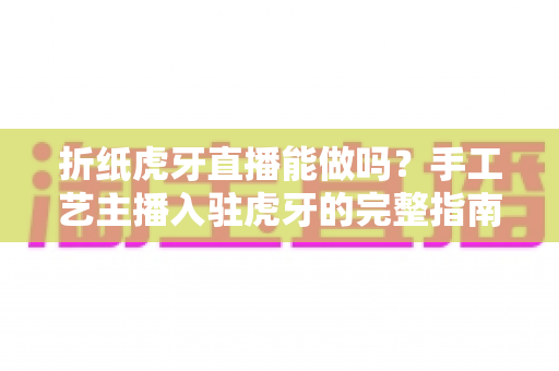 折纸虎牙直播能做吗？手工艺主播入驻虎牙的完整指南与变现思路