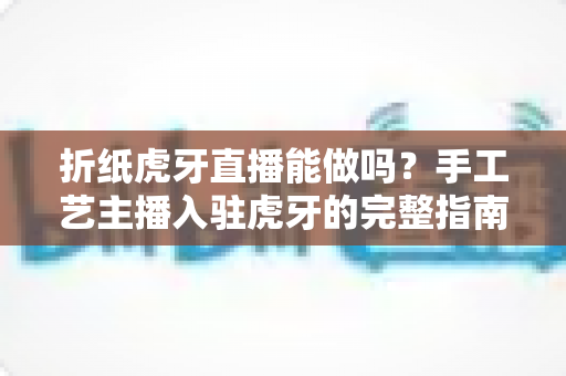 折纸虎牙直播能做吗？手工艺主播入驻虎牙的完整指南与变现思路