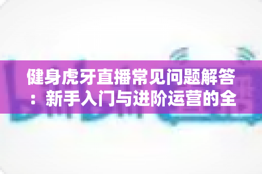 健身虎牙直播常见问题解答：新手入门与进阶运营的全方位实用指南