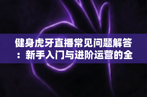 健身虎牙直播常见问题解答：新手入门与进阶运营的全方位实用指南