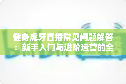 健身虎牙直播常见问题解答：新手入门与进阶运营的全方位实用指南