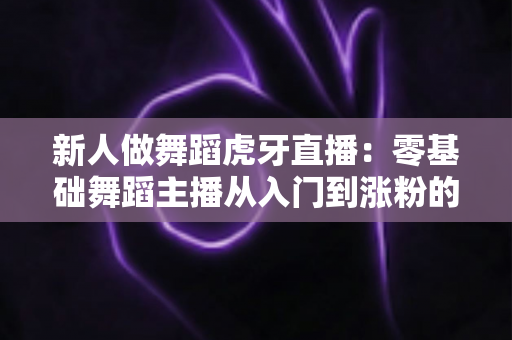 新人做舞蹈虎牙直播：零基础舞蹈主播从入门到涨粉的完整实战指南