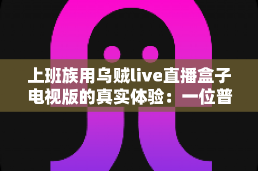 上班族用乌贼live直播盒子电视版的真实体验:一位普通打工人的深度测评与心得分享 上班族用乌贼live直播盒子电视版的真实体验:一位普通打工人的深度测评与心得分享