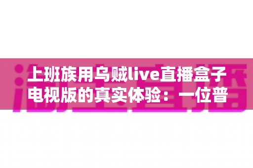 上班族用乌贼live直播盒子电视版的真实体验：一位普通打工人的深度测评与心得分享