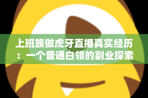 上班族做虎牙直播真实经历:一个普通白领的副业探索与成长记录 上班族做虎牙直播真实经历:一个普通白领的副业探索与成长记录