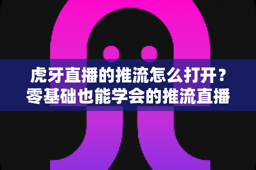 虎牙直播的推流怎么打开？零基础也能学会的推流直播全流程指南