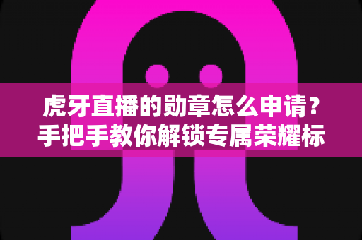虎牙直播的勋章怎么申请?手把手教你解锁专属荣耀标识全攻略 虎牙直播的勋章怎么申请?手把手教你解锁专属荣耀标识全攻略