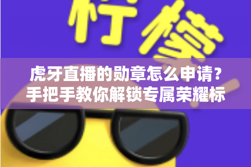 虎牙直播的勋章怎么申请?手把手教你解锁专属荣耀标识全攻略 虎牙直播的勋章怎么申请?手把手教你解锁专属荣耀标识全攻略