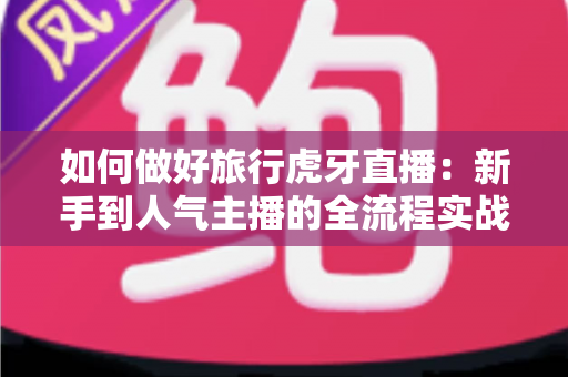 如何做好旅行虎牙直播：新手到人气主播的全流程实战指南
