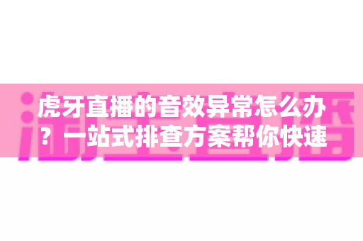 虎牙直播的音效异常怎么办？一站式排查方案帮你快速恢复正常声音体验