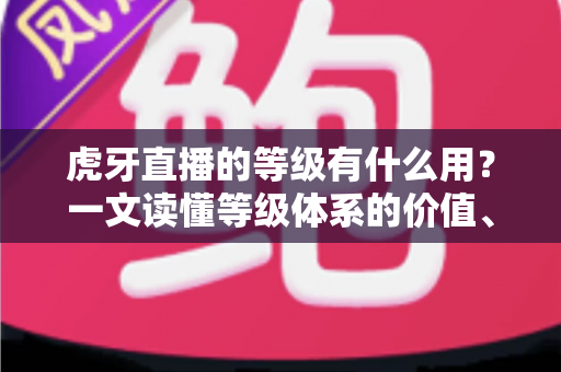 虎牙直播的等级有什么用？一文读懂等级体系的价值、特权与快速升级攻略