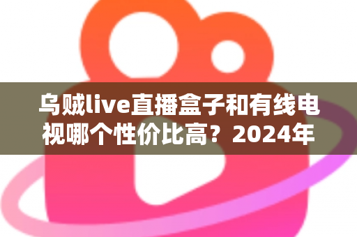 乌贼live直播盒子和有线电视哪个性价比高?2024年家庭观影视听方案深度测评与选购指南 乌贼live直播盒子和有线电视哪个性价比高?2024年家庭观影视听方案深度测评与选购指南