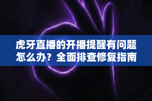 虎牙直播的开播提醒有问题怎么办？全面排查修复指南，助你第一时间不错过任何精彩开播