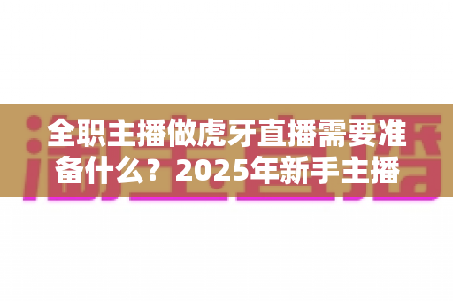 全职主播做虎牙直播需要准备什么?2025年新手主播全方位开播指南 全职主播做虎牙直播需要准备什么?2025年新手主播全方位开播指南