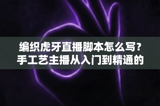 编织虎牙直播脚本怎么写？手工艺主播从入门到精通的脚本创作全攻略