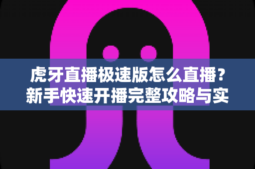 虎牙直播极速版怎么直播？新手快速开播完整攻略与实用技巧全解析
