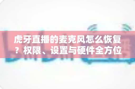 虎牙直播的麦克风怎么恢复?权限、设置与硬件全方位修复指南 虎牙直播的麦克风怎么恢复?权限、设置与硬件全方位修复指南