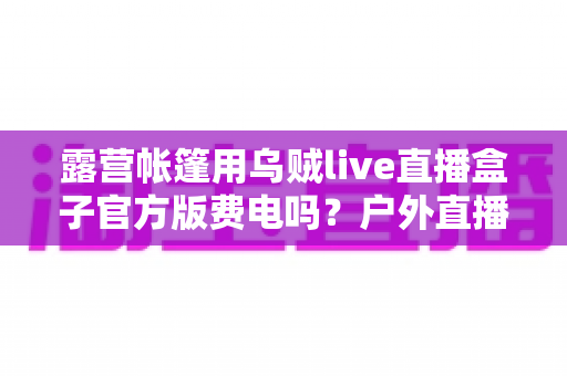 露营帐篷用乌贼live直播盒子官方版费电吗?户外直播功耗全解析与实用省电攻略 露营帐篷用乌贼live直播盒子官方版费电吗?户外直播功耗全解析与实用省电攻略