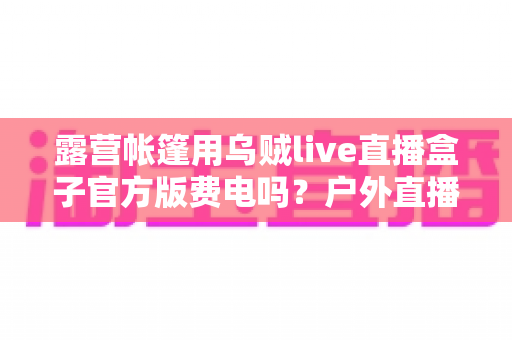 露营帐篷用乌贼live直播盒子官方版费电吗?户外直播功耗全解析与实用省电攻略 露营帐篷用乌贼live直播盒子官方版费电吗?户外直播功耗全解析与实用省电攻略