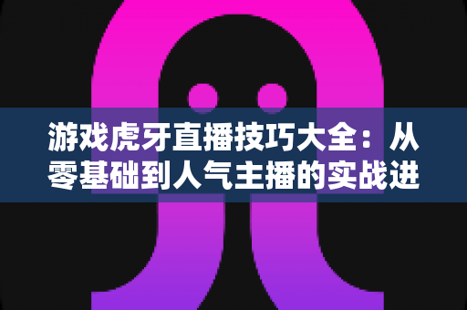 游戏虎牙直播技巧大全:从零基础到人气主播的实战进阶指南 游戏虎牙直播技巧大全:从零基础到人气主播的实战进阶指南