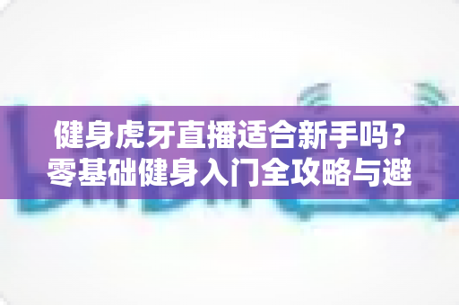 健身虎牙直播适合新手吗？零基础健身入门全攻略与避坑实用指南