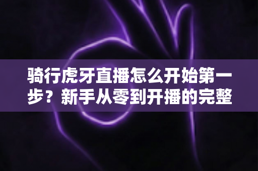 骑行虎牙直播怎么开始第一步?新手从零到开播的完整实战指南 骑行虎牙直播怎么开始第一步?新手从零到开播的完整实战指南
