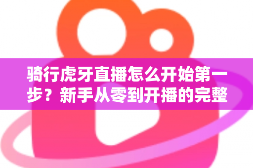 骑行虎牙直播怎么开始第一步?新手从零到开播的完整实战指南 骑行虎牙直播怎么开始第一步?新手从零到开播的完整实战指南