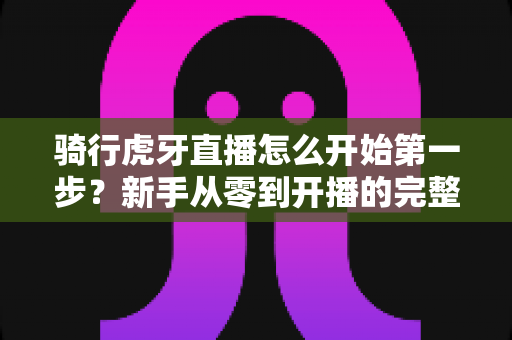 骑行虎牙直播怎么开始第一步?新手从零到开播的完整实战指南 骑行虎牙直播怎么开始第一步?新手从零到开播的完整实战指南