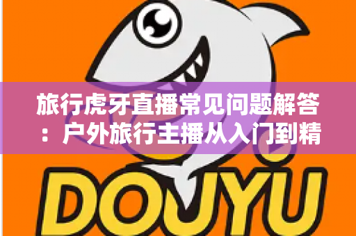 旅行虎牙直播常见问题解答：户外旅行主播从入门到精通的实用指南