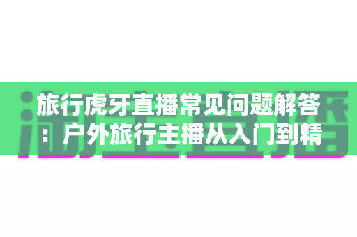 旅行虎牙直播常见问题解答：户外旅行主播从入门到精通的实用指南