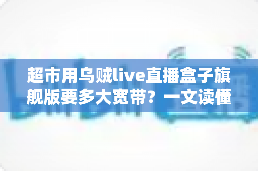 超市用乌贼live直播盒子旗舰版要多大宽带？一文读懂超市直播带宽配置全攻略