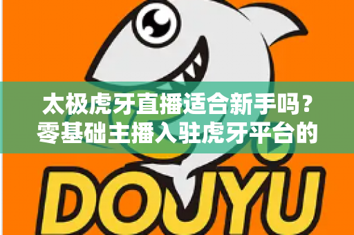 太极虎牙直播适合新手吗?零基础主播入驻虎牙平台的优势、挑战与实操指南全解析 太极虎牙直播适合新手吗?零基础主播入驻虎牙平台的优势、挑战与实操指南全解析