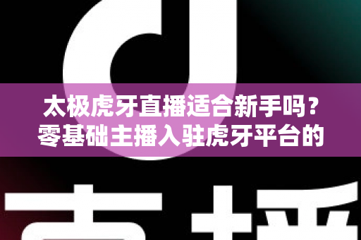 太极虎牙直播适合新手吗?零基础主播入驻虎牙平台的优势、挑战与实操指南全解析 太极虎牙直播适合新手吗?零基础主播入驻虎牙平台的优势、挑战与实操指南全解析