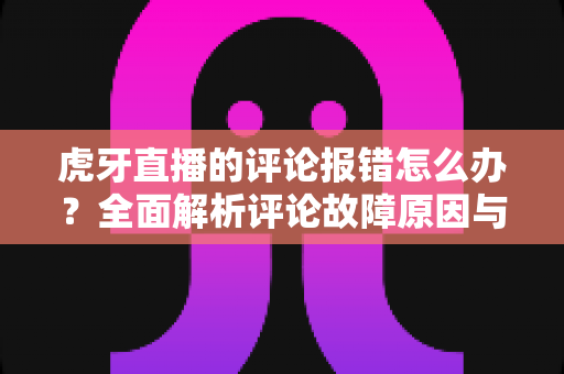 虎牙直播的评论报错怎么办？全面解析评论故障原因与高效解决方法指南