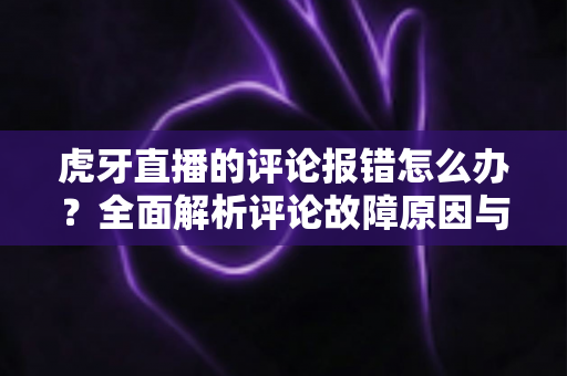 虎牙直播的评论报错怎么办？全面解析评论故障原因与高效解决方法指南