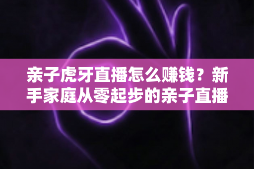 亲子虎牙直播怎么赚钱？新手家庭从零起步的亲子直播变现全攻略与收益提升技巧