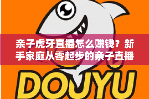 亲子虎牙直播怎么赚钱？新手家庭从零起步的亲子直播变现全攻略与收益提升技巧