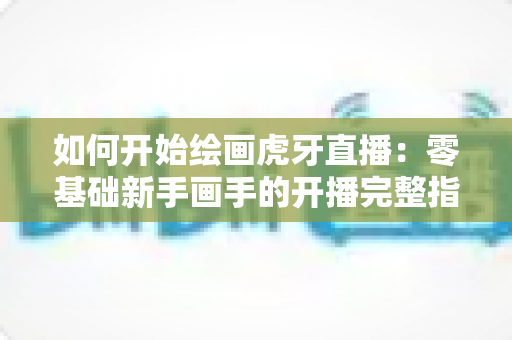 如何开始绘画虎牙直播：零基础新手画手的开播完整指南
