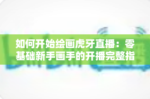 如何开始绘画虎牙直播：零基础新手画手的开播完整指南