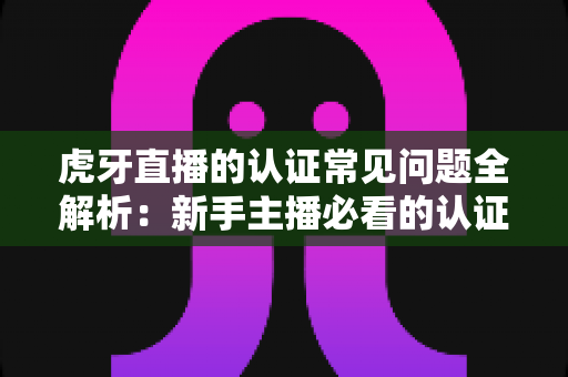 虎牙直播的认证常见问题全解析:新手主播必看的认证指南与避坑手册 虎牙直播的认证常见问题全解析:新手主播必看的认证指南与避坑手册