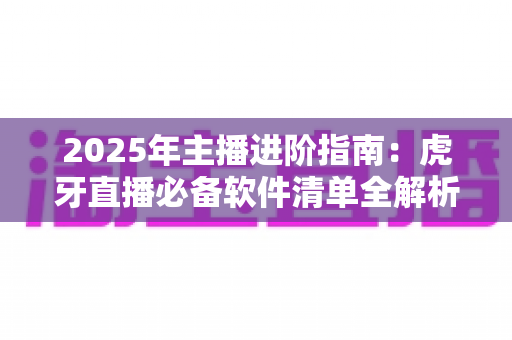2025年主播进阶指南:虎牙直播必备软件清单全解析,新手也能快速开播的完整工具方案 2025年主播进阶指南:虎牙直播必备软件清单全解析,新手也能快速开播的完整工具方案