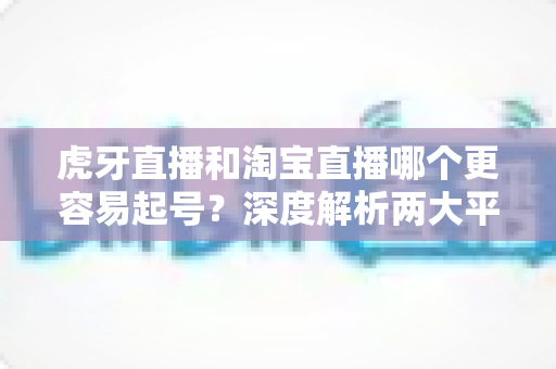 虎牙直播和淘宝直播哪个更容易起号?深度解析两大平台起号难度与运营策略 虎牙直播和淘宝直播哪个更容易起号?深度解析两大平台起号难度与运营策略
